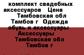 комплект свадебных аксессуаров › Цена ­ 1 800 - Тамбовская обл., Тамбов г. Одежда, обувь и аксессуары » Аксессуары   . Тамбовская обл.,Тамбов г.